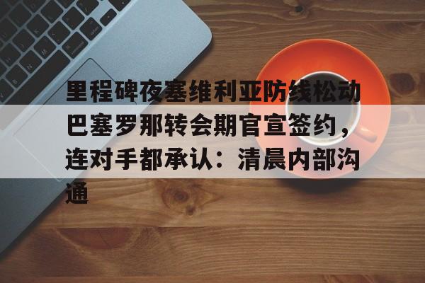 里程碑夜塞维利亚防线松动巴塞罗那转会期官宣签约，连对手都承认：清晨内部沟通的简单介绍