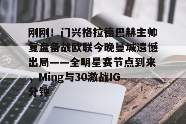 刚刚！门兴格拉德巴赫主帅复盘备战欧联今晚曼城遗憾出局——全明星赛节点到来，Ming与30激战IG分钟的简单介绍